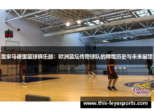 皇家马德里篮球俱乐部：欧洲篮坛传奇球队的辉煌历史与未来展望